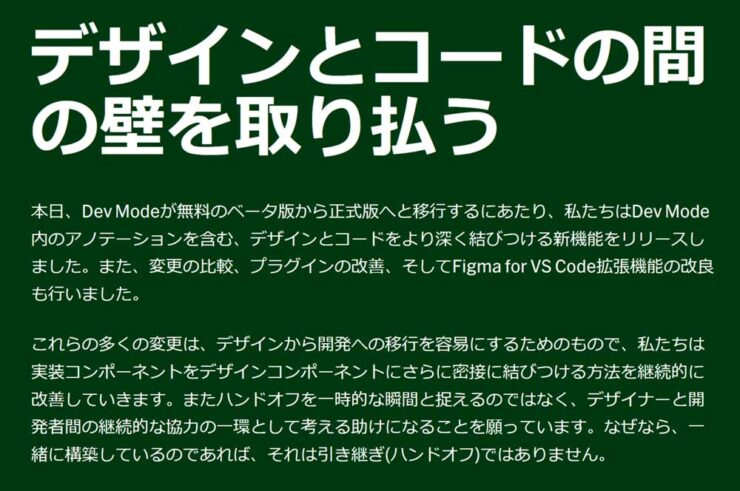 デザインとコードの間の壁を取り払う  本日、Dev Modeが無料のベータ版から正式版へと移行するにあたり、私たちはDev Mode内のアノテーションを含む、デザインとコードをより深く結びつける新機能をリリースしました。また、変更の比較、プラグインの改善、そしてFigma for VS Code拡張機能の改良も行いました。  これらの多くの変更は、デザインから開発への移行を容易にするためのもので、私たちは実装コンポーネントをデザインコンポーネントにさらに密接に結びつける方法を継続的に改善していきます。またハンドオフを一時的な瞬間と捉えるのではなく、デザイナーと開発者間の継続的な協力の一環として考える助けになることを願っています。なぜなら、一緒に構築しているのであれば、それは引き継ぎ(ハンドオフ)ではありません。  