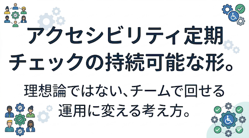 アイキャッチ画像：アクセシビリティ定期チェックの持続可能な形。理想論ではない、チームで回せる運用に変える考え方。